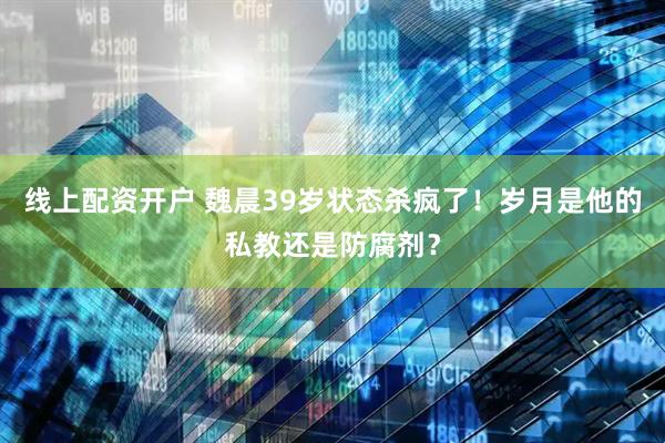 线上配资开户 魏晨39岁状态杀疯了！岁月是他的私教还是防腐剂？