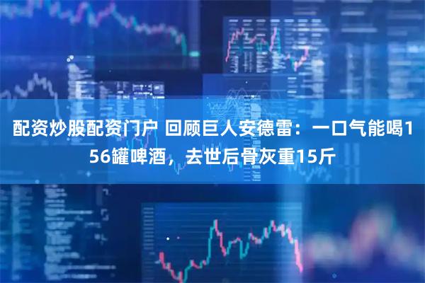 配资炒股配资门户 回顾巨人安德雷：一口气能喝156罐啤酒，去世后骨灰重15斤