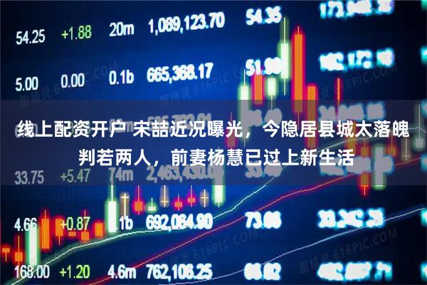 线上配资开户 宋喆近况曝光，今隐居县城太落魄 判若两人，前妻杨慧已过上新生活