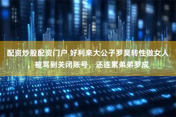 配资炒股配资门户 好利来大公子罗昊转性做女人，被骂到关闭账号，还连累弟弟罗成