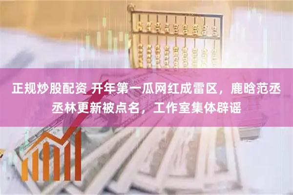 正规炒股配资 开年第一瓜网红成雷区，鹿晗范丞丞林更新被点名，工作室集体辟谣