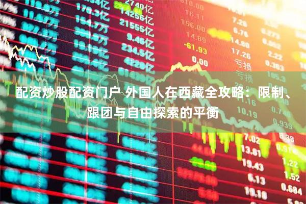 配资炒股配资门户 外国人在西藏全攻略：限制、跟团与自由探索的平衡