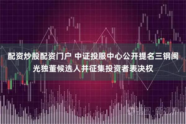 配资炒股配资门户 中证投服中心公开提名三钢闽光独董候选人并征集投资者表决权
