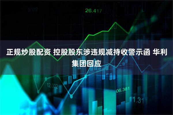 正规炒股配资 控股股东涉违规减持收警示函 华利集团回应