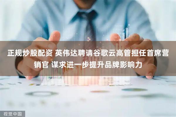正规炒股配资 英伟达聘请谷歌云高管担任首席营销官 谋求进一步提升品牌影响力
