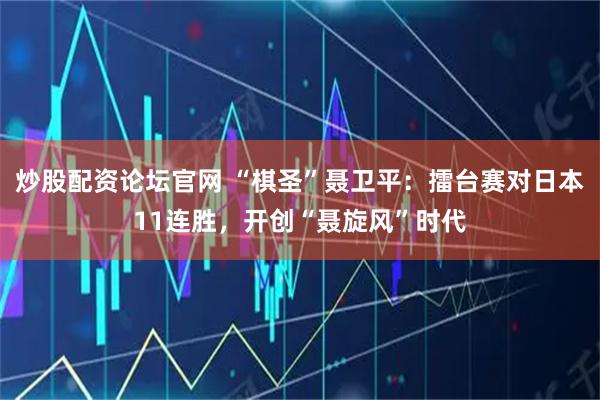 炒股配资论坛官网 “棋圣”聂卫平：擂台赛对日本11连胜，开创“聂旋风”时代