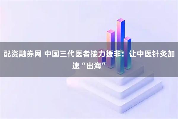 配资融券网 中国三代医者接力援非：让中医针灸加速“出海”