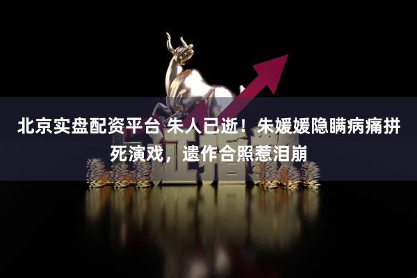 北京实盘配资平台 朱人已逝！朱媛媛隐瞒病痛拼死演戏，遗作合照惹泪崩