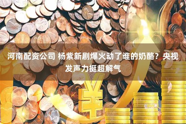河南配资公司 杨紫新剧爆火动了谁的奶酪？央视发声力挺超解气