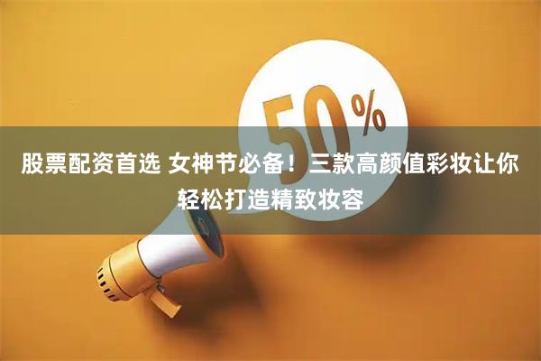 股票配资首选 女神节必备！三款高颜值彩妆让你轻松打造精致妆容