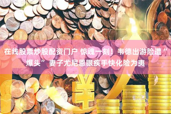 在线股票炒股配资门户 惊魂一刻！韦德出游险遭“爆头” 妻子尤尼恩眼疾手快化险为夷