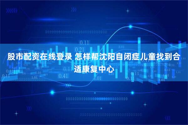 股市配资在线登录 怎样帮沈阳自闭症儿童找到合适康复中心