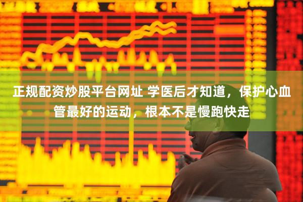 正规配资炒股平台网址 学医后才知道，保护心血管最好的运动，根本不是慢跑快走
