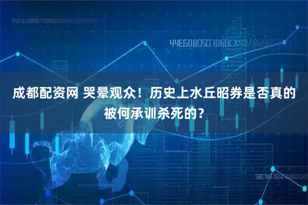成都配资网 哭晕观众！历史上水丘昭券是否真的被何承训杀死的？