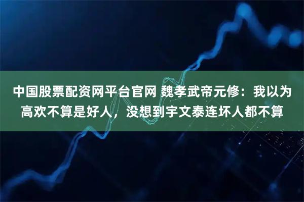 中国股票配资网平台官网 魏孝武帝元修：我以为高欢不算是好人，没想到宇文泰连坏人都不算