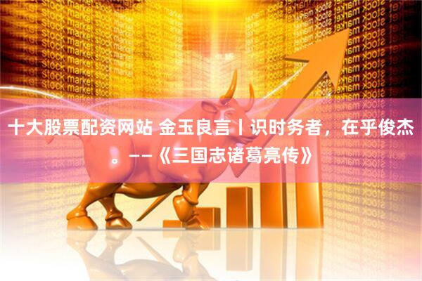 十大股票配资网站 金玉良言丨识时务者，在乎俊杰。——《三国志诸葛亮传》