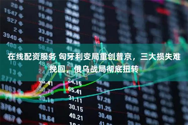 在线配资服务 匈牙利变局重创普京，三大损失难挽回，俄乌战局彻底扭转