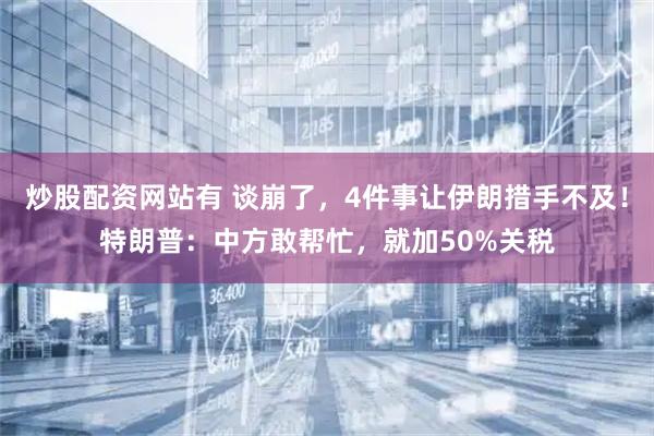 炒股配资网站有 谈崩了，4件事让伊朗措手不及！特朗普：中方敢帮忙，就加50%关税