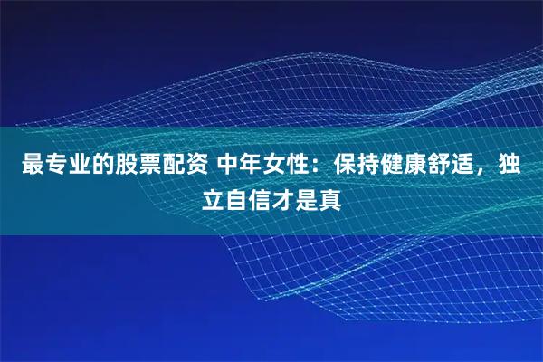 最专业的股票配资 中年女性：保持健康舒适，独立自信才是真