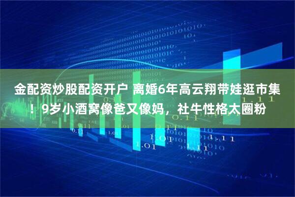 金配资炒股配资开户 离婚6年高云翔带娃逛市集！9岁小酒窝像爸又像妈，社牛性格太圈粉