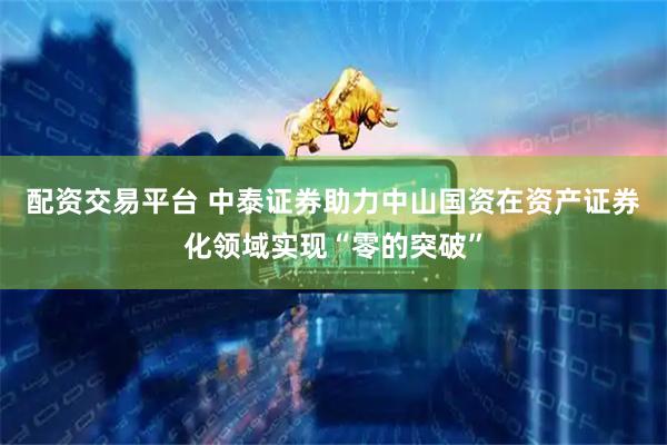 配资交易平台 中泰证券助力中山国资在资产证券化领域实现“零的突破”