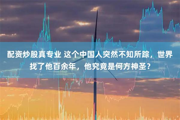 配资炒股真专业 这个中国人突然不知所踪，世界找了他百余年，他究竟是何方神圣？