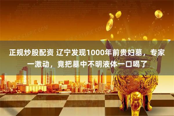 正规炒股配资 辽宁发现1000年前贵妇墓，专家一激动，竟把墓中不明液体一口喝了