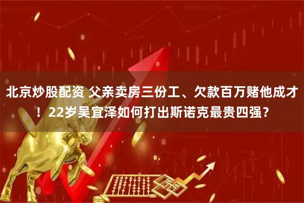 北京炒股配资 父亲卖房三份工、欠款百万赌他成才！22岁吴宜泽如何打出斯诺克最贵四强？