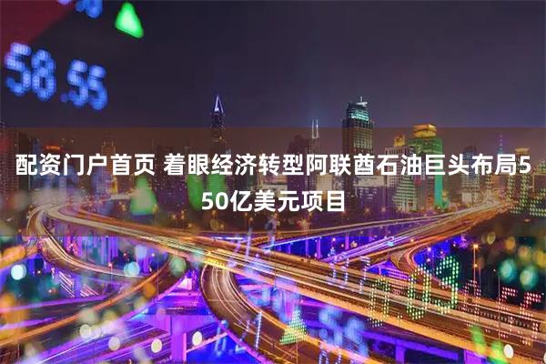 配资门户首页 着眼经济转型　阿联酋石油巨头布局550亿美元项目