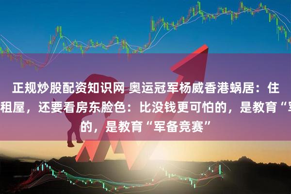 正规炒股配资知识网 奥运冠军杨威香港蜗居：住40平米出租屋，还要看房东脸色：比没钱更可怕的，是教育“军备竞赛”