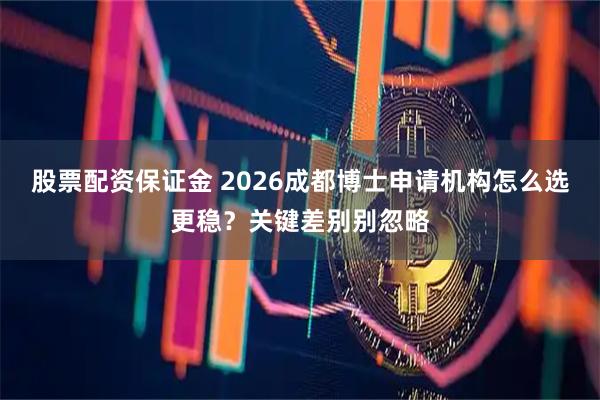 股票配资保证金 2026成都博士申请机构怎么选更稳？关键差别别忽略