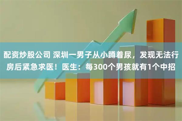 配资炒股公司 深圳一男子从小蹲着尿，发现无法行房后紧急求医！医生：每300个男孩就有1个中招