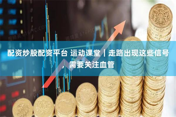 配资炒股配资平台 运动课堂｜走路出现这些信号，需要关注血管