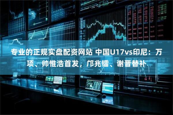 专业的正规实盘配资网站 中国U17vs印尼：万项、帅惟浩首发，邝兆镭、谢晋替补