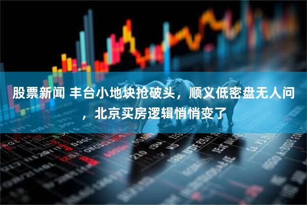 股票新闻 丰台小地块抢破头，顺义低密盘无人问，北京买房逻辑悄悄变了