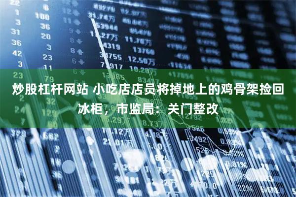 炒股杠杆网站 小吃店店员将掉地上的鸡骨架捡回冰柜，市监局：关门整改