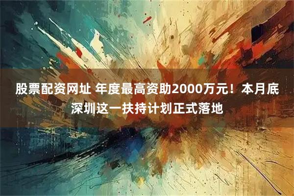 股票配资网址 年度最高资助2000万元！本月底深圳这一扶持计划正式落地