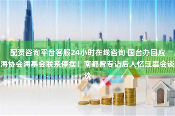 配资咨询平台客服24小时在线咨询 国台办回应海协会海基会联系停摆！南都曾专访后人忆汪辜会谈