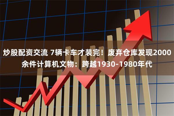 炒股配资交流 7辆卡车才装完！废弃仓库发现2000余件计算机文物：跨越1930-1980年代