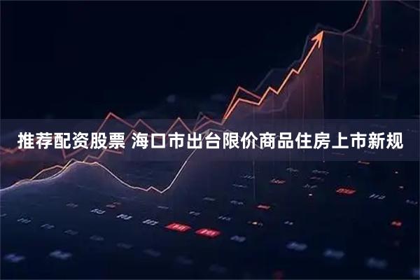 推荐配资股票 海口市出台限价商品住房上市新规
