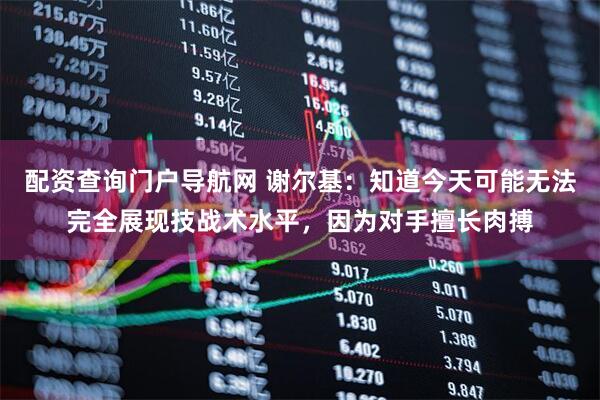 配资查询门户导航网 谢尔基：知道今天可能无法完全展现技战术水平，因为对手擅长肉搏