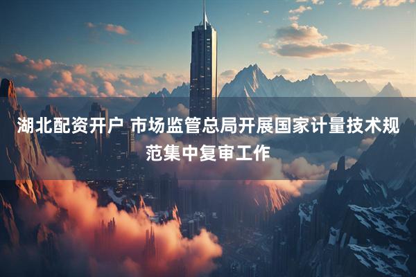 湖北配资开户 市场监管总局开展国家计量技术规范集中复审工作