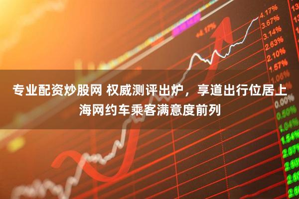 专业配资炒股网 权威测评出炉，享道出行位居上海网约车乘客满意度前列
