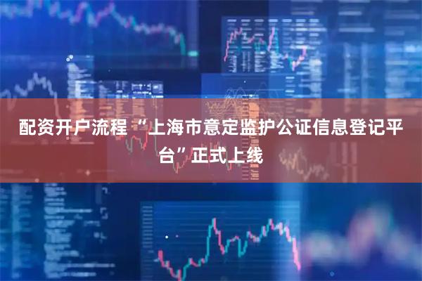 配资开户流程 “上海市意定监护公证信息登记平台”正式上线