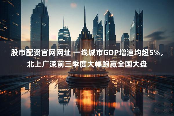 股市配资官网网址 一线城市GDP增速均超5%，北上广深前三季度大幅跑赢全国大盘