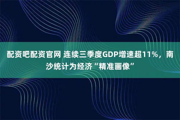 配资吧配资官网 连续三季度GDP增速超11%，南沙统计为经济“精准画像”